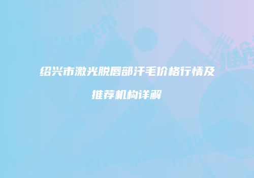 绍兴市激光脱唇部汗毛价格行情及推荐机构详解