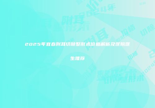 2025年宜春附耳切除整形术价格解析及医院医生推荐