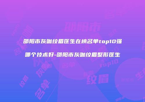 邵阳市灰咖纹眉医生在榜名单top10强哪个技术好-邵阳市灰咖纹眉整形医生