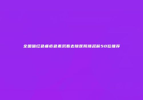 全国暗红色痤疮色素沉着去除医院排名前50位推荐