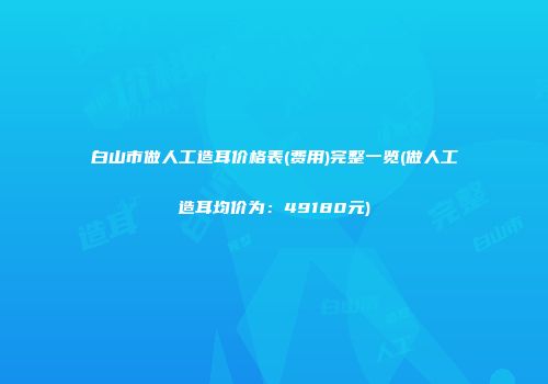 白山市做人工造耳价格表(费用)完整一览(做人工造耳均价为：49180元)