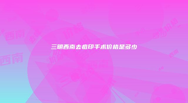 三明西南去痘印手术价格是多少