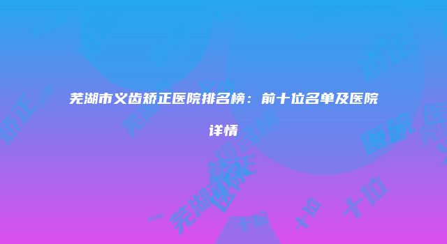 芜湖市义齿矫正医院排名榜：前十位名单及医院详情