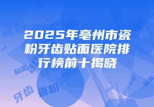 2025年亳州市瓷粉牙齿贴面医院排行榜前十揭晓