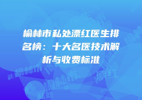 榆林市私处漂红医生排名榜：十大名医技术解析与收费标准