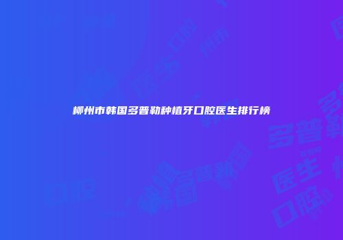 柳州市韩国多普勒种植牙口腔医生排行榜
