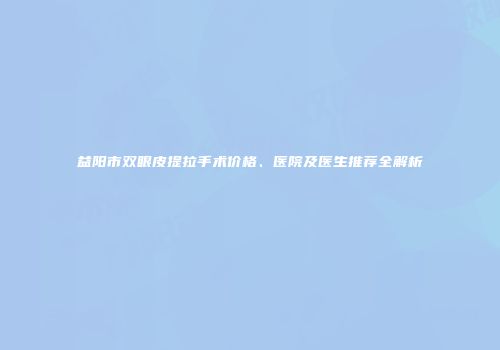益阳市双眼皮提拉手术价格、医院及医生推荐全解析