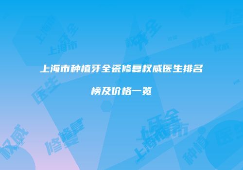 上海市种植牙全瓷修复权威医生排名榜及价格一览