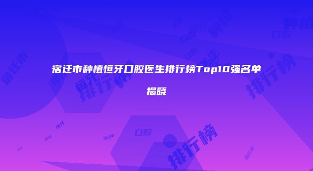 宿迁市种植恒牙口腔医生排行榜Top10强名单揭晓