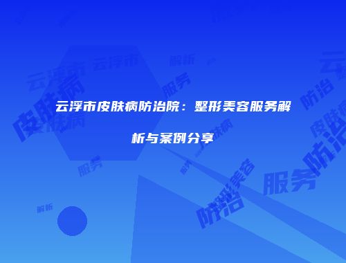 云浮市皮肤病防治院：整形美容服务解析与案例分享