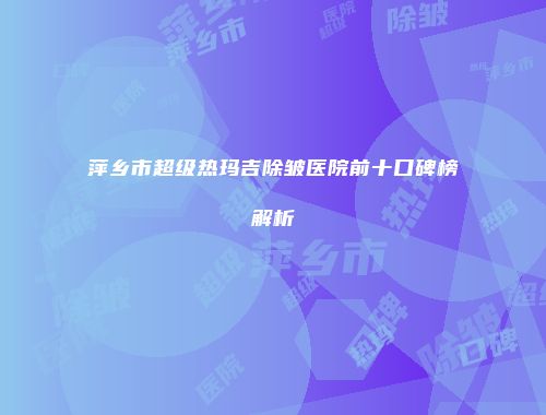 萍乡市超级热玛吉除皱医院前十口碑榜解析