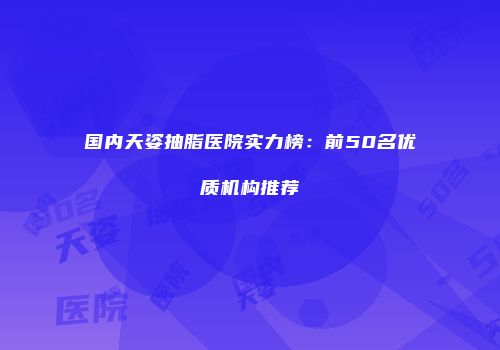 国内天姿抽脂医院实力榜：前50名优质机构推荐