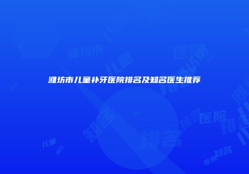 潍坊市儿童补牙医院排名及知名医生推荐