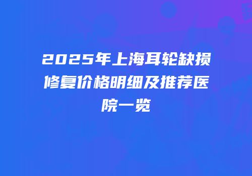 2025年上海耳轮缺损修复价格明细及推荐医院一览
