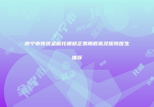 南宁市传统金属托槽矫正费用概览及医院医生推荐