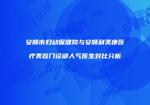 安顺市妇幼保健院与安顺利美康医疗美容门诊部人气医生对比分析