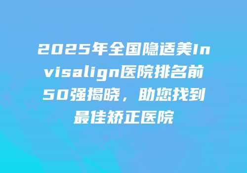 2025年全国隐适美Invisalign医院排名前50强揭晓，助您找到最佳矫正医院
