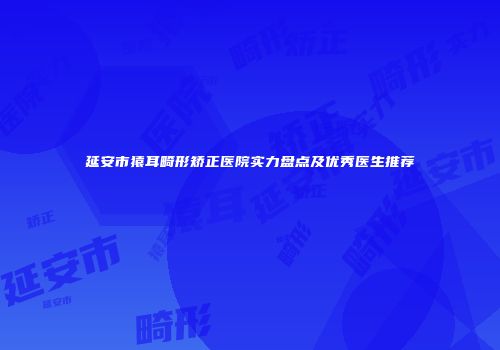 延安市猿耳畸形矫正医院实力盘点及优秀医生推荐