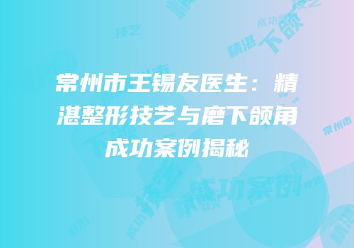 常州市王锡友医生：精湛整形技艺与磨下颌角成功案例揭秘