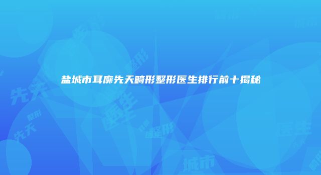盐城市耳廓先天畸形整形医生排行前十揭秘