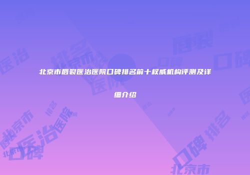北京市唇裂医治医院口碑排名前十权威机构评测及详细介绍