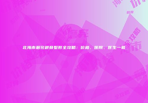 北海市磨完颧骨整形全攻略：价格、医院、医生一览