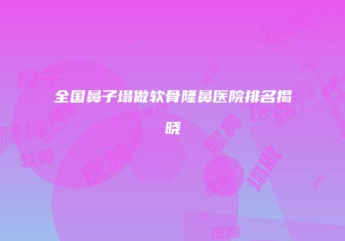 全国鼻子塌做软骨隆鼻医院排名揭晓