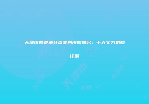 天津市皓得适牙齿美白医院排名：十大实力机构详解