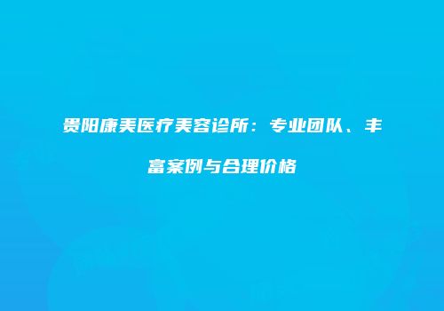 贵阳康美医疗美容诊所：专业团队、丰富案例与合理价格