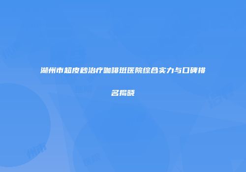 湖州市超皮秒治疗咖啡斑医院综合实力与口碑排名揭晓