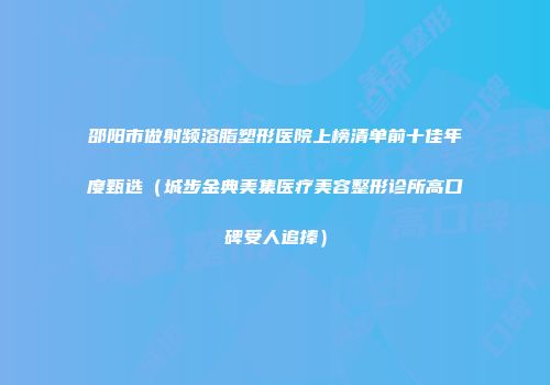 邵阳市做射频溶脂塑形医院上榜清单前十佳年度甄选（城步金典美集医疗美容整形诊所高口碑受人追捧）