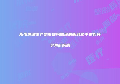 永州瑞澜医疗整形医院面部吸脂减肥手术对怀孕有影响吗