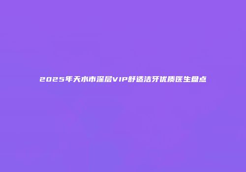 2025年天水市深层VIP舒适洁牙优质医生盘点