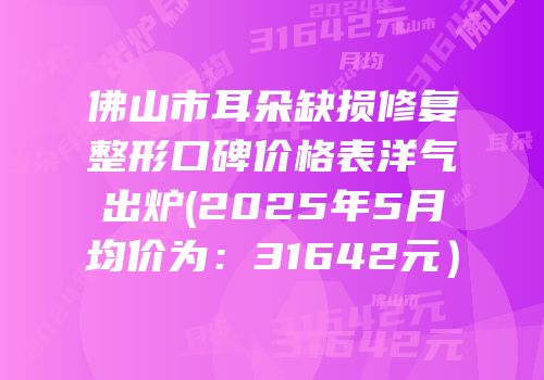 佛山市耳朵缺损修复整形口碑价格表洋气出炉(2025年5月均价为：31642元）