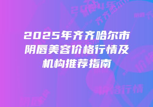 2025年齐齐哈尔市阴唇美容价格行情及机构推荐指南