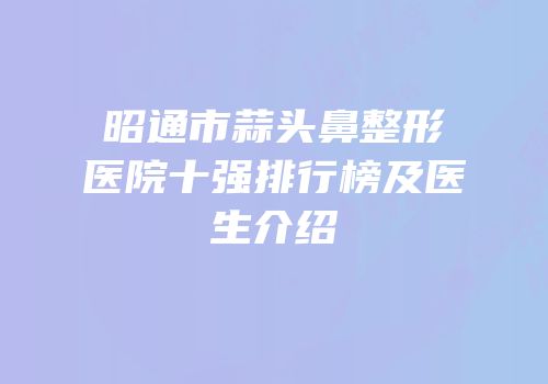 昭通市蒜头鼻整形医院十强排行榜及医生介绍