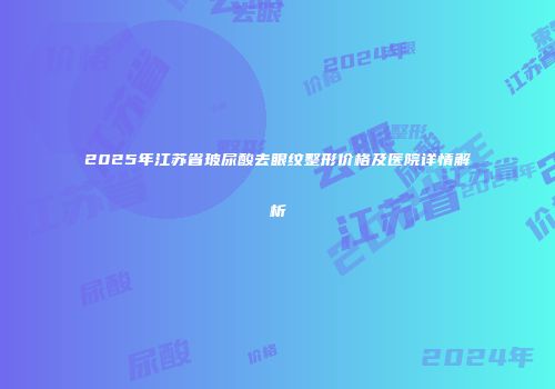 2025年江苏省玻尿酸去眼纹整形价格及医院详情解析