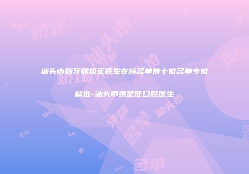 汕头市龅牙龈矫正医生在榜名单前十位名单专位精选-汕头市姚楚征口腔医生