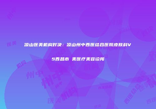 凉山医美机构对决：凉山州中西医结合医院皮肤科VS西昌市玥美医疗美容诊所