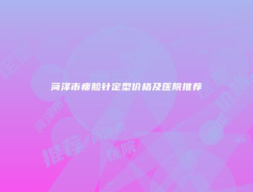 菏泽市瘦脸针定型价格及医院推荐