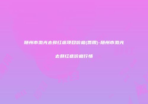 随州市激光去鲜红痣项目价格(费用)-随州市激光去鲜红痣价格行情