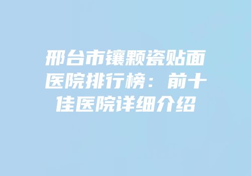 邢台市镶颗瓷贴面医院排行榜：前十佳医院详细介绍