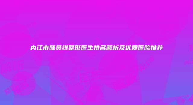 内江市隆鼻线整形医生排名解析及优质医院推荐