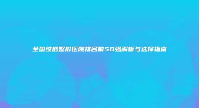 全国纹唇整形医院排名前50强解析与选择指南