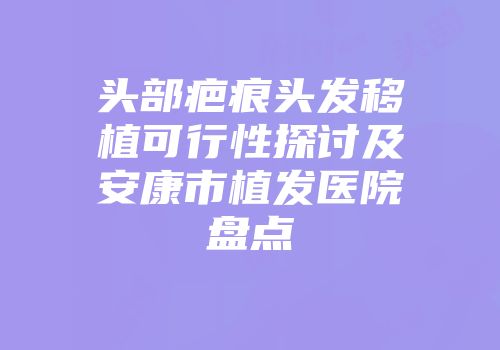 头部疤痕头发移植可行性探讨及安康市植发医院盘点