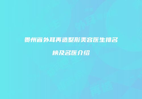 贵州省外耳再造整形美容医生排名榜及名医介绍