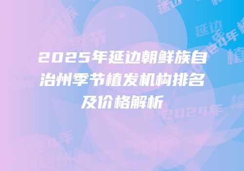 2025年延边朝鲜族自治州季节植发机构排名及价格解析