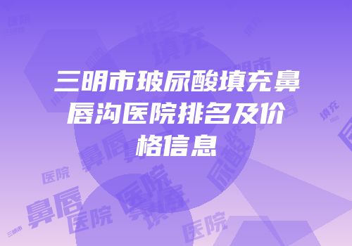 三明市玻尿酸填充鼻唇沟医院排名及价格信息