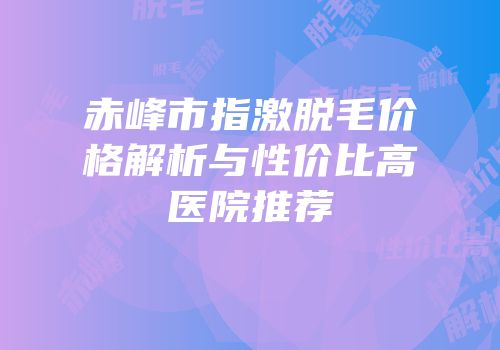 赤峰市指激脱毛价格解析与性价比高医院推荐