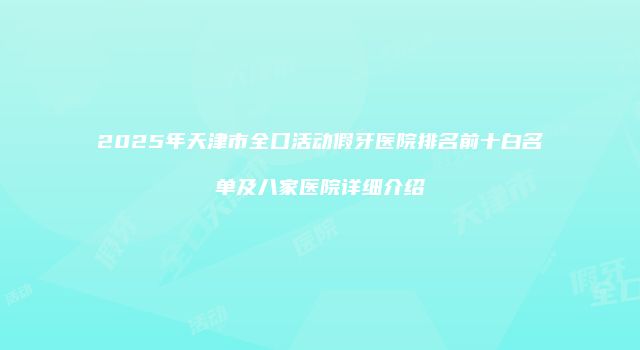 2025年天津市全口活动假牙医院排名前十白名单及八家医院详细介绍